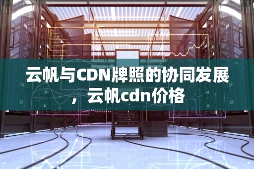云帆与CDN牌照的协同发展，云帆cdn价格
