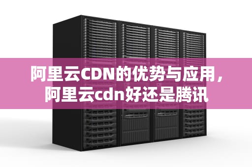 阿里云CDN的优势与应用，阿里云cdn好还是腾讯