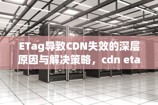 ETag导致CDN失效的深层原因与解决策略，cdn etag