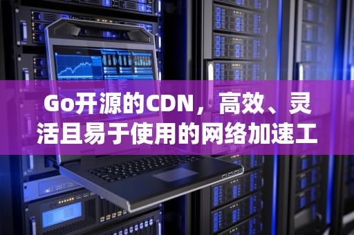Go开源的CDN，高效、灵活且易于使用的网络加速工具，go开源的im