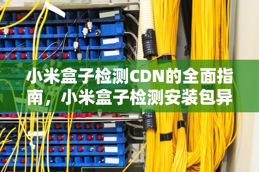 小米盒子检测CDN的全面指南，小米盒子检测安装包异常