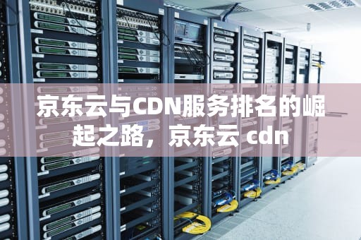 京东云与CDN服务排名的崛起之路，京东云 cdn