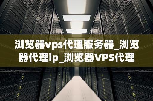 浏览器vps代理服务器_浏览器代理ip_浏览器VPS代理服务器的全面解析