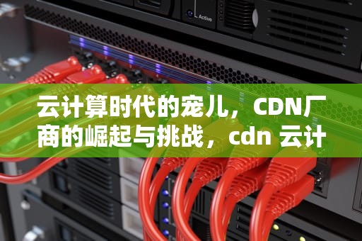 云计算时代的宠儿，CDN厂商的崛起与挑战，cdn 云计算