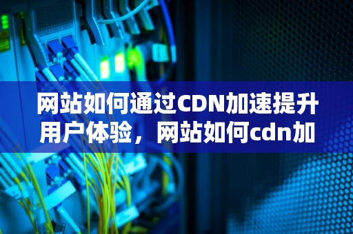 网站如何通过CDN加速提升用户体验，网站如何cdn加速播放