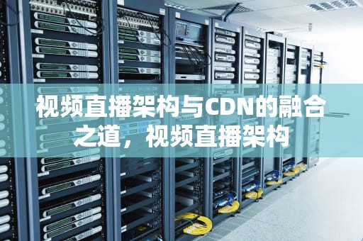 视频直播架构与CDN的融合之道，视频直播架构
