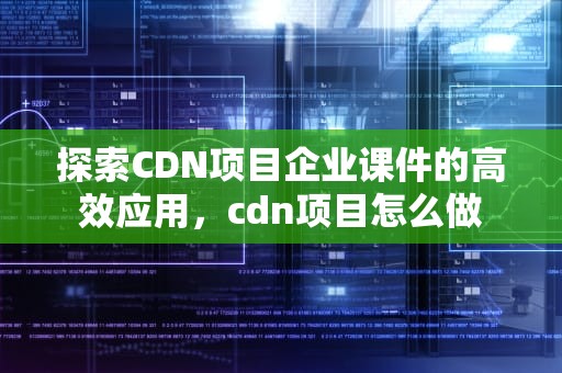 探索CDN项目企业课件的高效应用，cdn项目怎么做