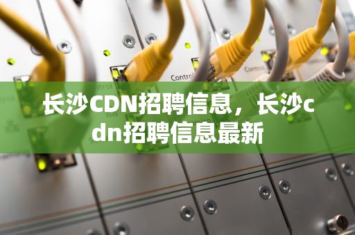 长沙CDN招聘信息，长沙cdn招聘信息最新