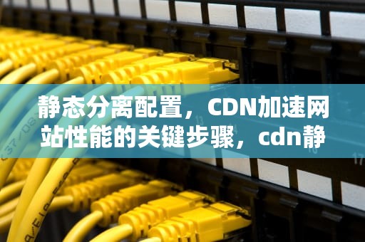 静态分离配置，CDN加速网站性能的关键步骤，cdn静态资源的使用