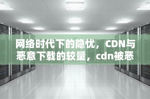 网络时代下的隐忧，CDN与恶意下载的较量，cdn被恶意消耗流量