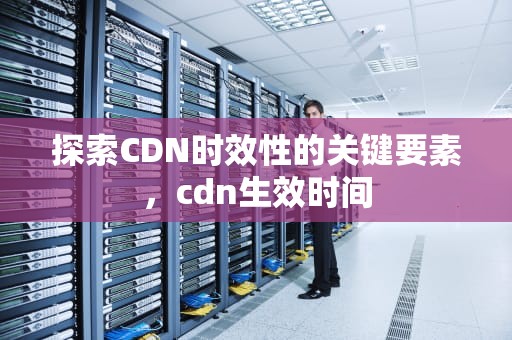 探索CDN时效性的关键要素，cdn生效时间