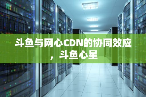 斗鱼与网心CDN的协同效应，斗鱼心星