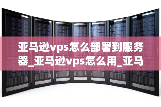 亚马逊vps怎么部署到服务器_亚马逊vps怎么用_亚马逊VPS部署到服务器的详细步骤