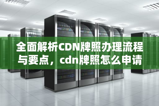 全面解析CDN牌照办理流程与要点，cdn牌照怎么申请