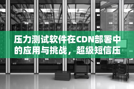压力测试软件在CDN部署中的应用与挑战，超级短信压力测试软件
