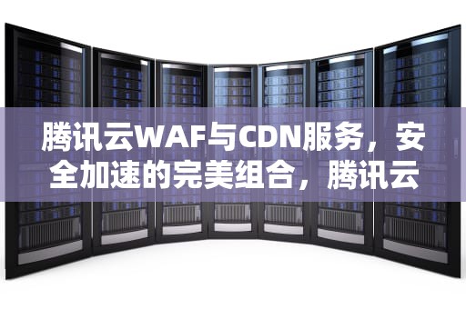 腾讯云WAF与CDN服务，安全加速的完美组合，腾讯云WAF T-Sec