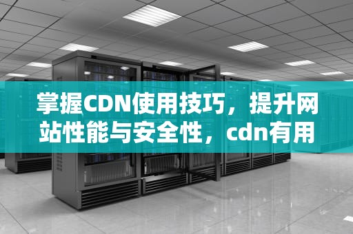 掌握CDN使用技巧，提升网站性能与安全性，cdn有用吗