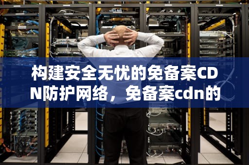 构建安全无忧的免备案CDN防护网络，免备案cdn的有没有
