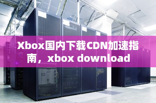 Xbox国内下载CDN加速指南，xbox download