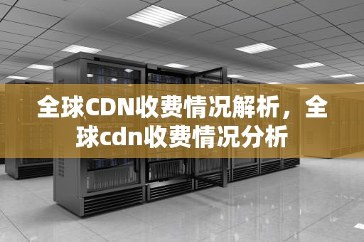 全球CDN收费情况解析，全球cdn收费情况分析