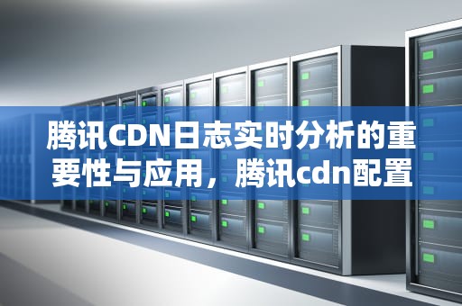 腾讯CDN日志实时分析的重要性与应用，腾讯cdn配置