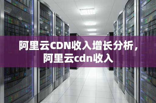 阿里云CDN收入增长分析，阿里云cdn收入