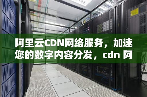 阿里云CDN网络服务，加速您的数字内容分发，cdn 阿里云