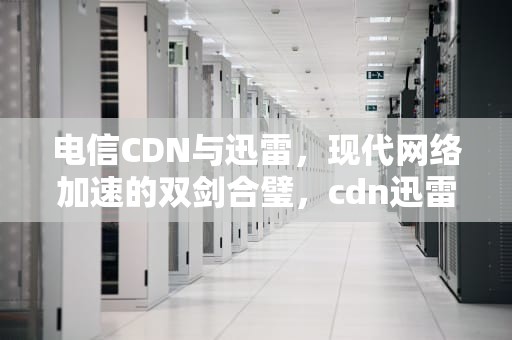 电信CDN与迅雷，现代网络加速的双剑合璧，cdn迅雷价格