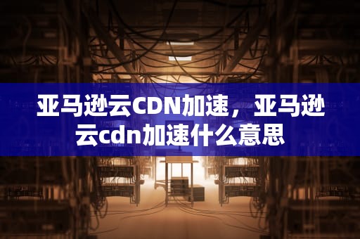 亚马逊云CDN加速，亚马逊云cdn加速什么意思