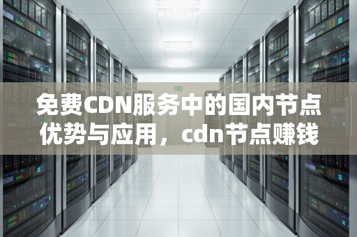 免费CDN服务中的国内节点优势与应用，cdn节点赚钱