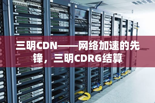三明CDN——网络加速的先锋，三明CDRG结算