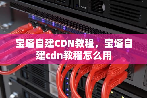 宝塔自建CDN教程，宝塔自建cdn教程怎么用