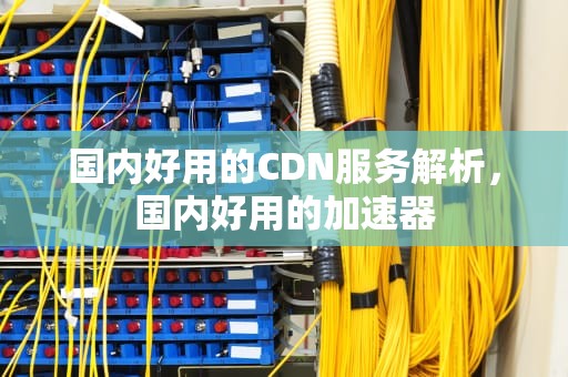 国内好用的CDN服务解析，国内好用的加速器