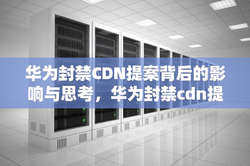 华为封禁CDN提案背后的影响与思考，华为封禁cdn提案怎么解决