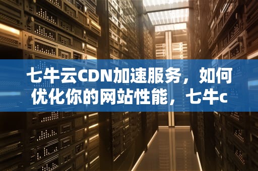 七牛云CDN加速服务，如何优化你的网站性能，七牛cdn如何预热