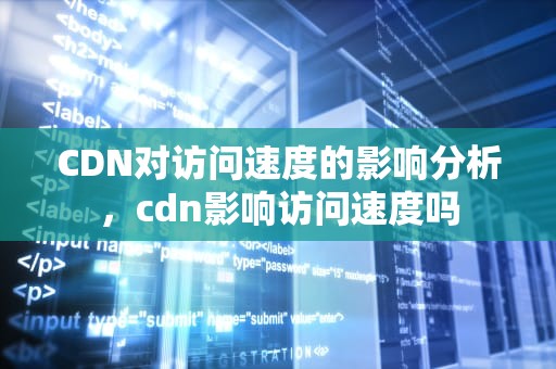 CDN对访问速度的影响分析，cdn影响访问速度吗