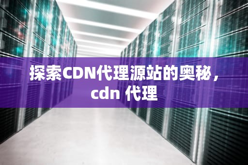 探索CDN代理源站的奥秘，cdn 代理