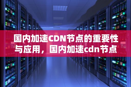 国内加速CDN节点的重要性与应用，国内加速cdn节点有哪些