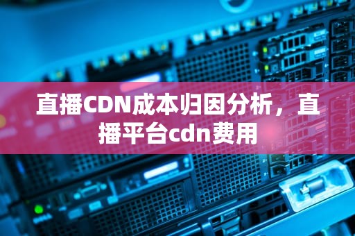 直播CDN成本归因分析，直播平台cdn费用