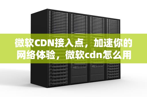 微软CDN接入点，加速你的网络体验，微软cdn怎么用