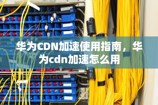 华为CDN加速使用指南，华为cdn加速怎么用
