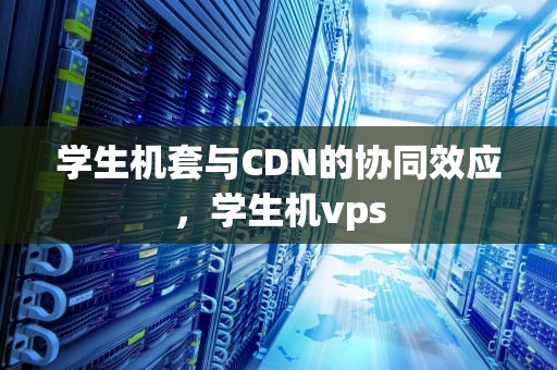 学生机套与CDN的协同效应，学生机vps