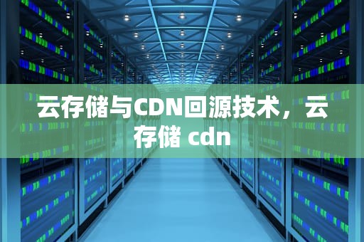 云存储与CDN回源技术，云存储 cdn