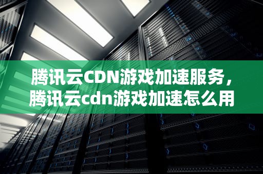 腾讯云CDN游戏加速服务，腾讯云cdn游戏加速怎么用