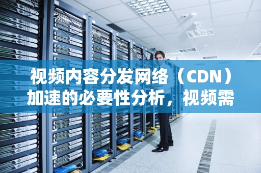 视频内容分发网络（CDN）加速的必要性分析，视频需要cdn加速吗