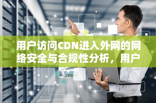 用户访问CDN进入外网的网络安全与合规性分析，用户访问cdn进入外网怎么设置