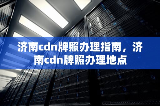 济南cdn牌照办理指南，济南cdn牌照办理地点