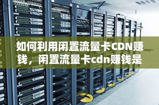 如何利用闲置流量卡CDN赚钱，闲置流量卡cdn赚钱是真的吗