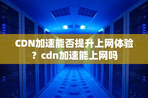 CDN加速能否提升上网体验？cdn加速能上网吗