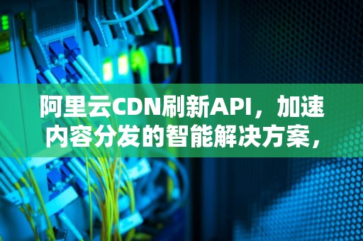 阿里云CDN刷新API，加速内容分发的智能解决方案，阿里云cdn刷新缓存方法
